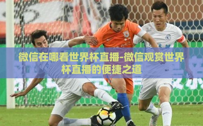 微信在哪看世界杯直播-微信观赏世界杯直播的便捷之道