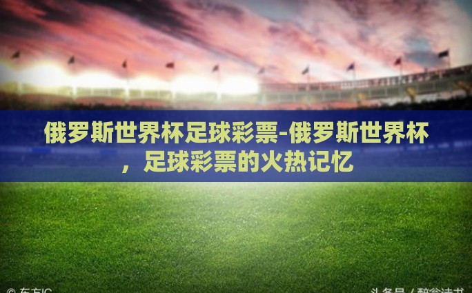 俄罗斯世界杯足球彩票-俄罗斯世界杯,足球彩票的火热记忆 俄罗斯世界杯足球彩票-俄罗斯世界杯,足球彩票的火热记忆
