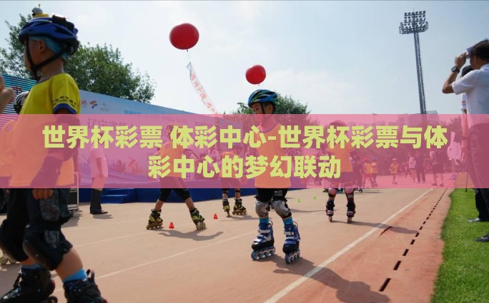 世界杯彩票 体彩中心-世界杯彩票与体彩中心的梦幻联动