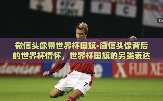 微信头像带世界杯国旗-微信头像背后的世界杯情怀，世界杯国旗的另类表达