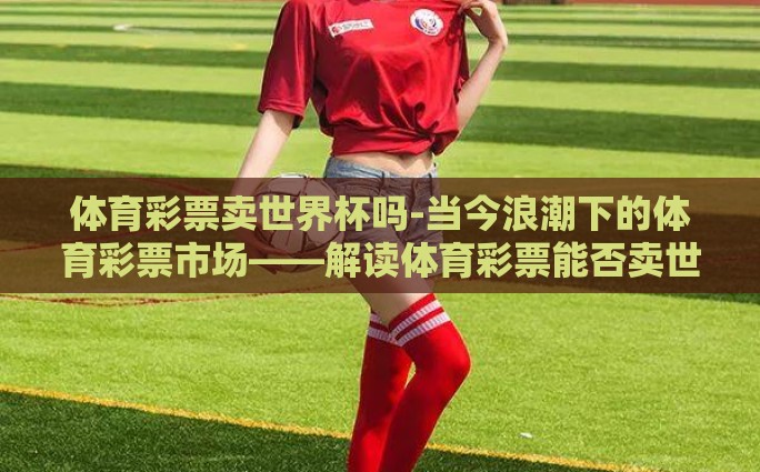 体育彩票卖世界杯吗-当今浪潮下的体育彩票市场——解读体育彩票能否卖世界杯