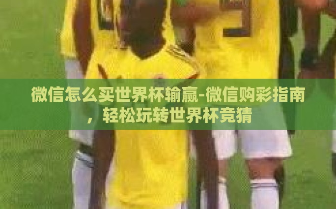 微信怎么买世界杯输赢-微信购彩指南，轻松玩转世界杯竞猜